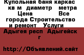 Купольная-баня-каркас 12 кв.м. диаметр 4 метра  › Цена ­ 32 000 - Все города Строительство и ремонт » Услуги   . Адыгея респ.,Адыгейск г.